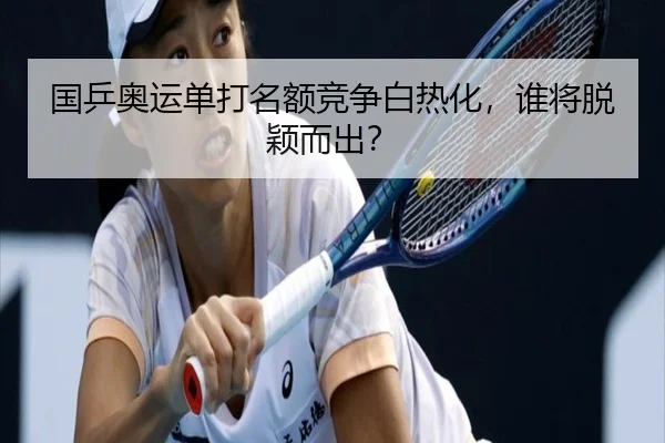 国乒奥运单打名额竞争白热化，谁将脱颖而出？